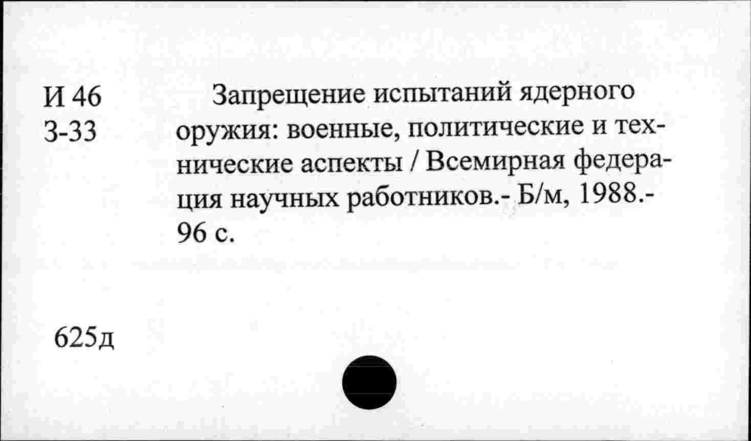 ﻿И 46 Запрещение испытаний ядерного 3-33 оружия: военные, политические и технические аспекты / Всемирная федерация научных работников.- Б/м, 1988.-96 с.
625д